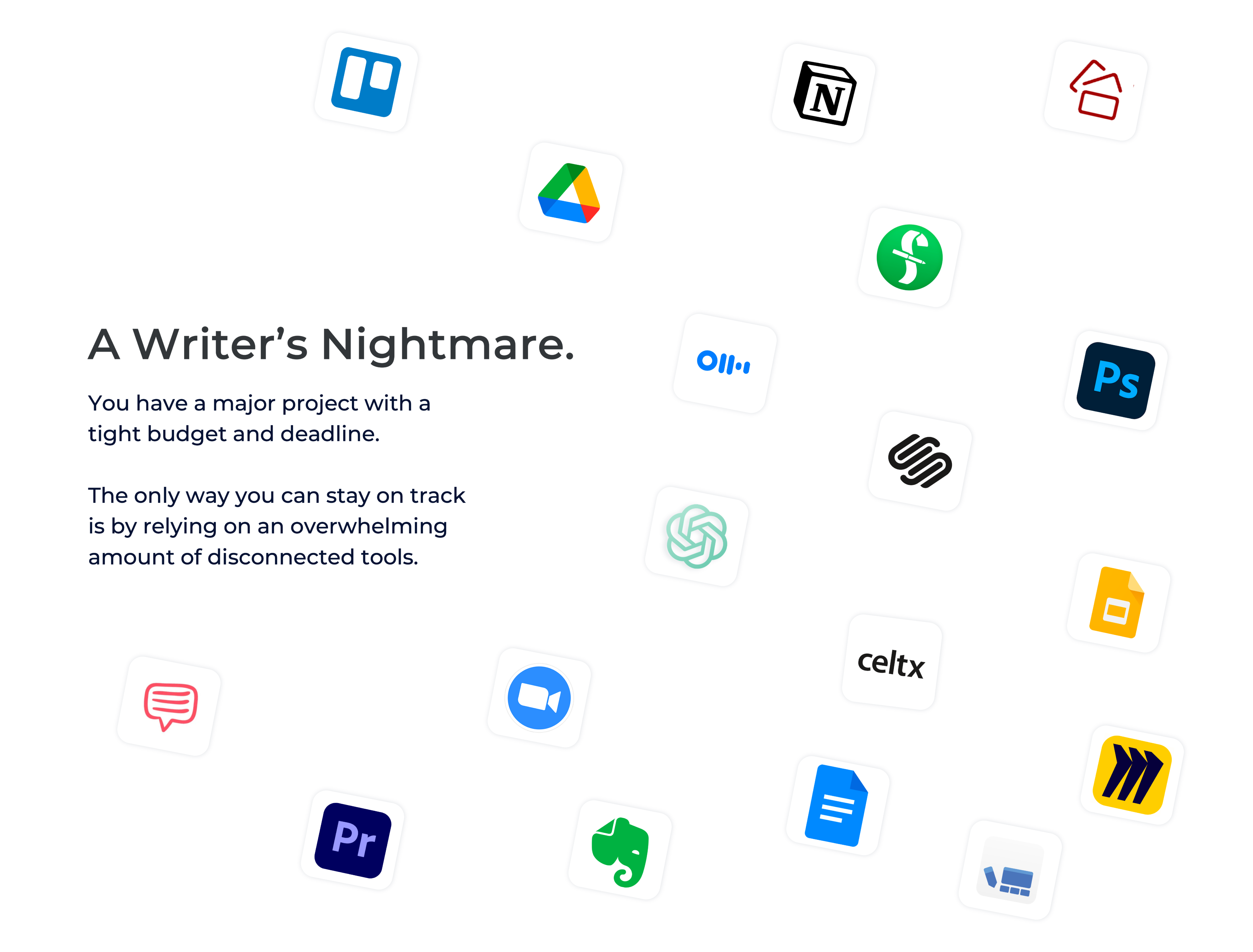 A writer's nightmare.

You have a major project with a tight budget and deadline. 

The only way you can stay on track is by relying on an overwhelming amount of disconnected tools, including google drive, google docs, microsoft word, chatGPT, studio binder, Otter.ai, slides, trello, miro, photoshop, final draft and more. 
