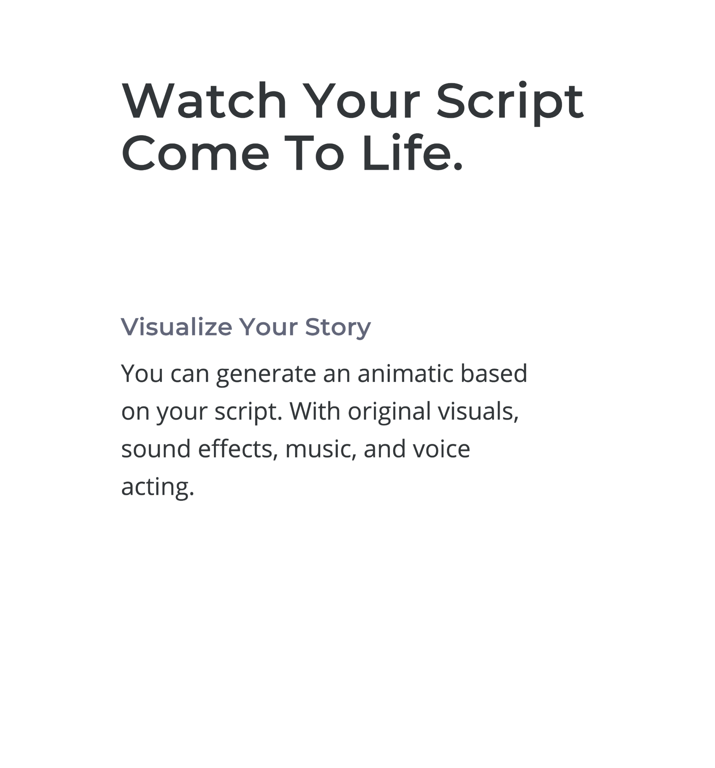 Watch Your Script Come To Life.


Visualize Your Story
You can generate a video based on your script. With original visuals, sound effects, music, and voice acting.

